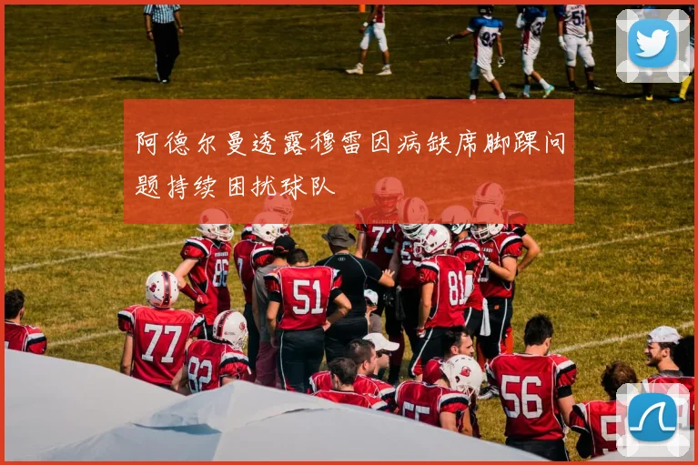 阿德尔曼透露穆雷因病缺席脚踝问题持续困扰球队