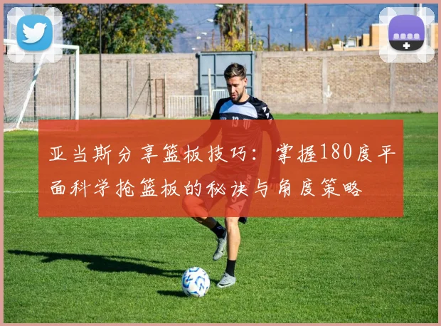 亚当斯分享篮板技巧：掌握180度平面科学抢篮板的秘诀与角度策略