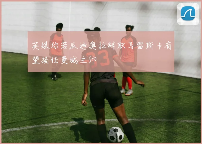 英媒称若瓜迪奥拉辞职马雷斯卡有望接任曼城主帅