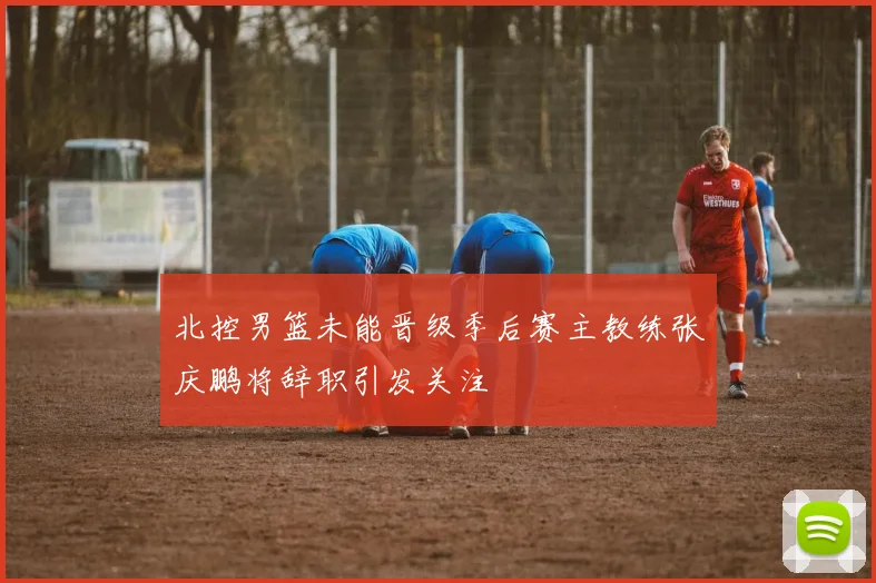北控男篮未能晋级季后赛主教练张庆鹏将辞职引发关注