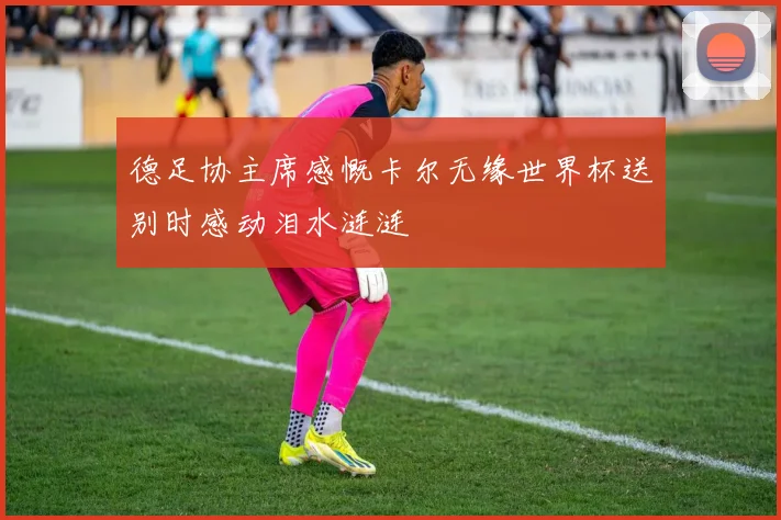 德足协主席感慨卡尔无缘世界杯送别时感动泪水涟涟